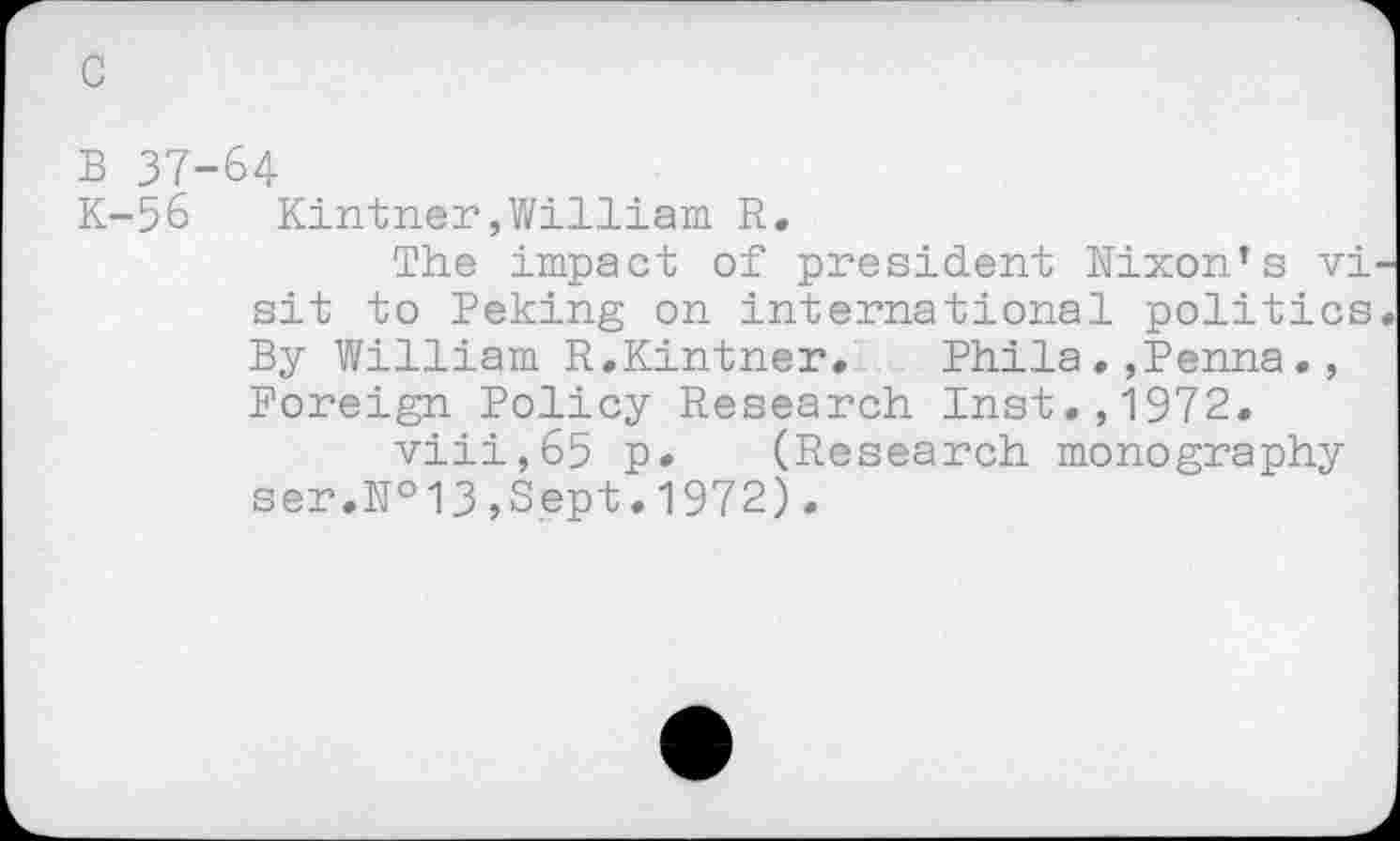 ﻿c
B 37-64
K-56	Kintner,William R.
The impact of president Hixon’s vi sit to Peking on international politics By William R.Kintner. Phila.,Penna•, Foreign Policy Research Inst.,1972.
viii,65 p. (Research monography ser.№13,Sept.1972).